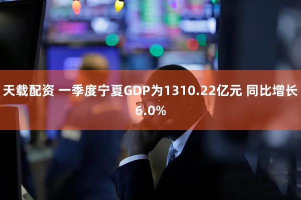 天载配资 一季度宁夏GDP为1310.22亿元 同比增长6.0%