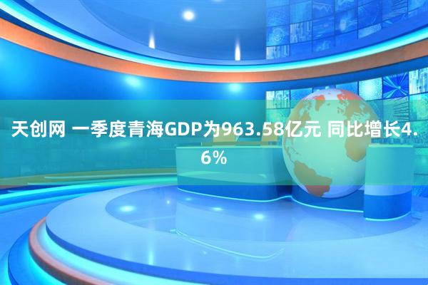 天创网 一季度青海GDP为963.58亿元 同比增长4.6%
