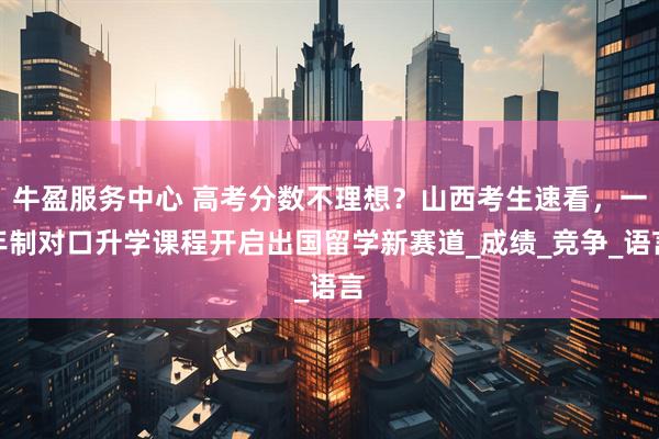 牛盈服务中心 高考分数不理想？山西考生速看，一年制对口升学课程开启出国留学新赛道_成绩_竞争_语言