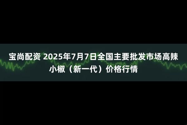 宝尚配资 2025年7月7日全国主要批发市场高辣小椒（新一代）价格行情