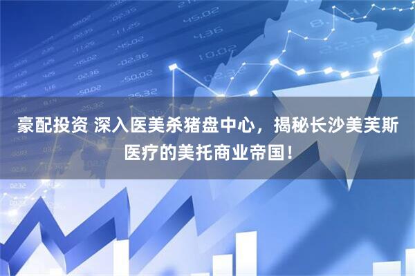 豪配投资 深入医美杀猪盘中心，揭秘长沙美芙斯医疗的美托商业帝国！