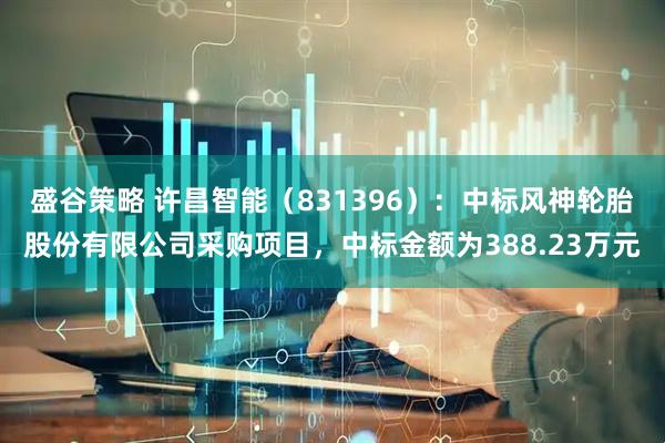 盛谷策略 许昌智能（831396）：中标风神轮胎股份有限公司采购项目，中标金额为388.23万元