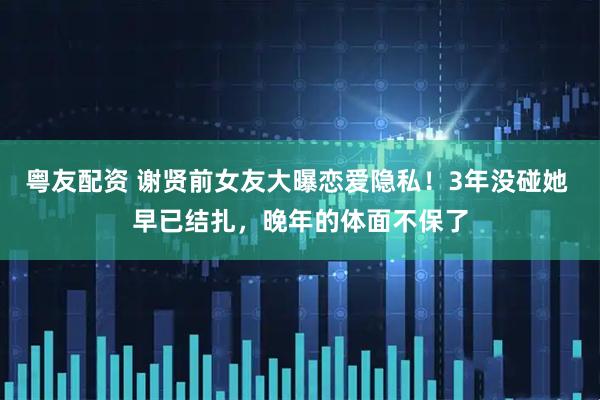 粤友配资 谢贤前女友大曝恋爱隐私!3年没碰她 早已结扎,晚年的体面不保了