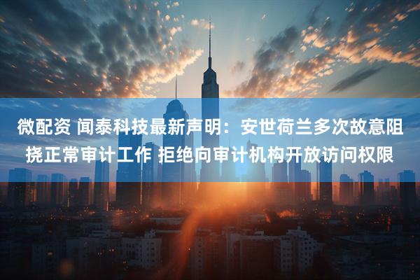 微配资 闻泰科技最新声明:安世荷兰多次故意阻挠正常审计工作 拒绝向审计机构开放访问权限
